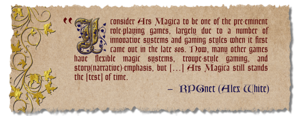 I consider Ars Magica to be one of the pre-eminent role-playing games, largely due to a number of innovative systems and gaming styles when it first came out in the late 80s. Now, many other games have flexible magic systems, troupe-style gaming, and story (narrative) emphasis, but [...] Ars Magica still stands the [test] of time. - RPGNet (Alex White)